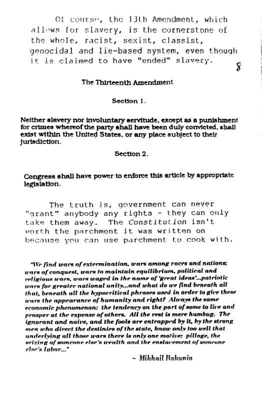 ©f conrse, Lhe 13th Amendment, which allows for slavery, is the cornerstone of the whole, racist, sexist, classist, genocidal and lie-based system, even though it is claimed to have "ended” slavery. 5  ‘The Thirteenth Amendment  Section 1.  Nelther slavery nor involuntary servitude, except as a punishment for crimes whereof the party shall have been duly convicted. shall exist within the United States, or any place subject to their Jurisdiction.  Section 2.  Congress shall have power to enforce this article by appropriate legislation.  The truth is, government can never “arant” anybody any rights - they can only take them away. The Constitution isn’t worth the parchment it was written on because you can use parchment Lo cook with.  “We find wars of extermination, wars among races and nations: wars of conquest, wars to maintain equilibrium, political and religious wars, wars waged in the name of ‘great ideas’..patriotic wars for greater national unity..and what do we find beneath all that, beneath all the hypocritical phrases used in order to give thene wars the appearance of humanity and right? Aliways the same economic phenomenon: the tendency on the part of some to live and prosper at the expense of others. All the reat is mere Aumbug. The ignorant and naive, and the fools are entrapped by it, by the strong men who direct the destinien of the atate, know only oo well that  ferlving all those wars there s only one motive: pillage, the keizinz of someone elae’s teealth and the enalavement of someone else’s labor...”  ~ Milthail Bakunin 